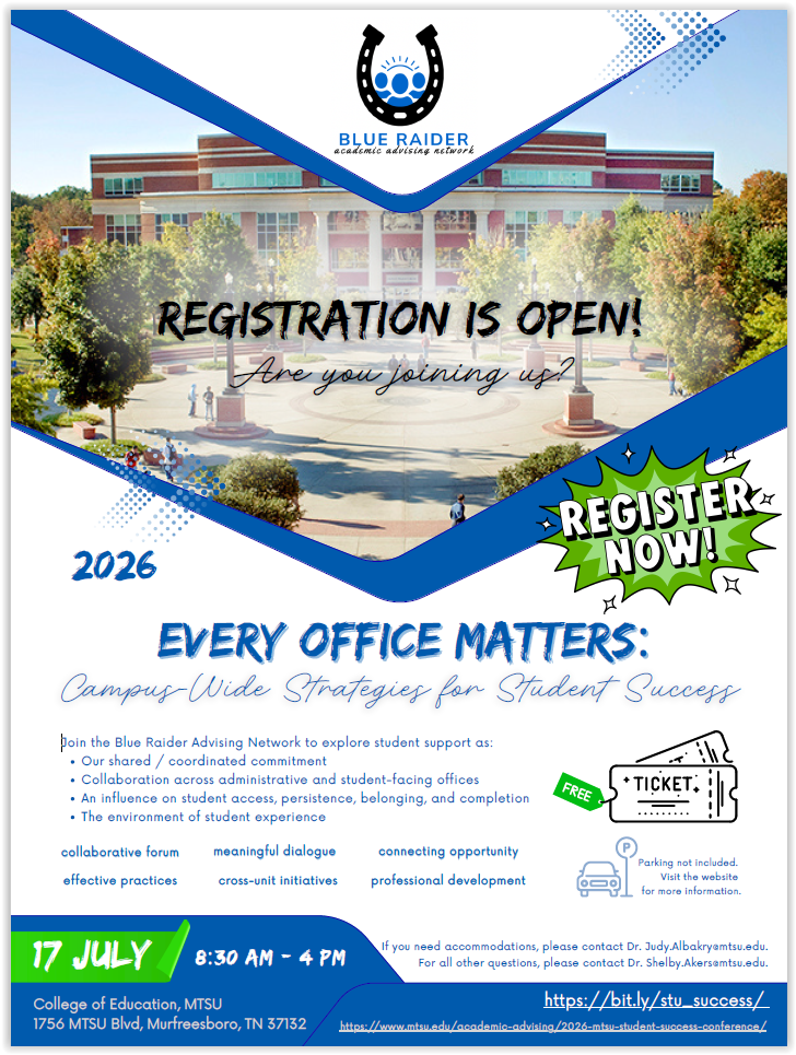 Conference flyer image with the following text: 
Blue Raider Academic Advising Network (BRAN). 
Registration is open! Are you joining us? Register now! 
2026 Every Office Matters: Campus-Wide Strategies for Student Success. 
Join the Blue Raider Advising Network to explore student support as: 
1) our shared/coordinated commitment. 
2) Collaboration across administrative and student-facing offices. 
3) An influence on student access, persistence, belonging, and completion. 
4) The environment of student experience. 
This conference will include the following: collaborative forums, meaningful dialogue, connecting opportunity, effective practices, cross-unit initiatives, and professional development. 
Parking not included. Visit the website for more information. 
July 17, 8:30 a.m. - 4:30 p.m. College of Education, MTSU, 1756 MTSU Blvd, Murfreesboro 37132. 
If you need accommodations, please contact Dr. Judy.Albakry@mtsu.edu. 
For all other questions, please contact Dr. Shelby.Akers@mtsu.edu. 
https://bit.ly/stu_success