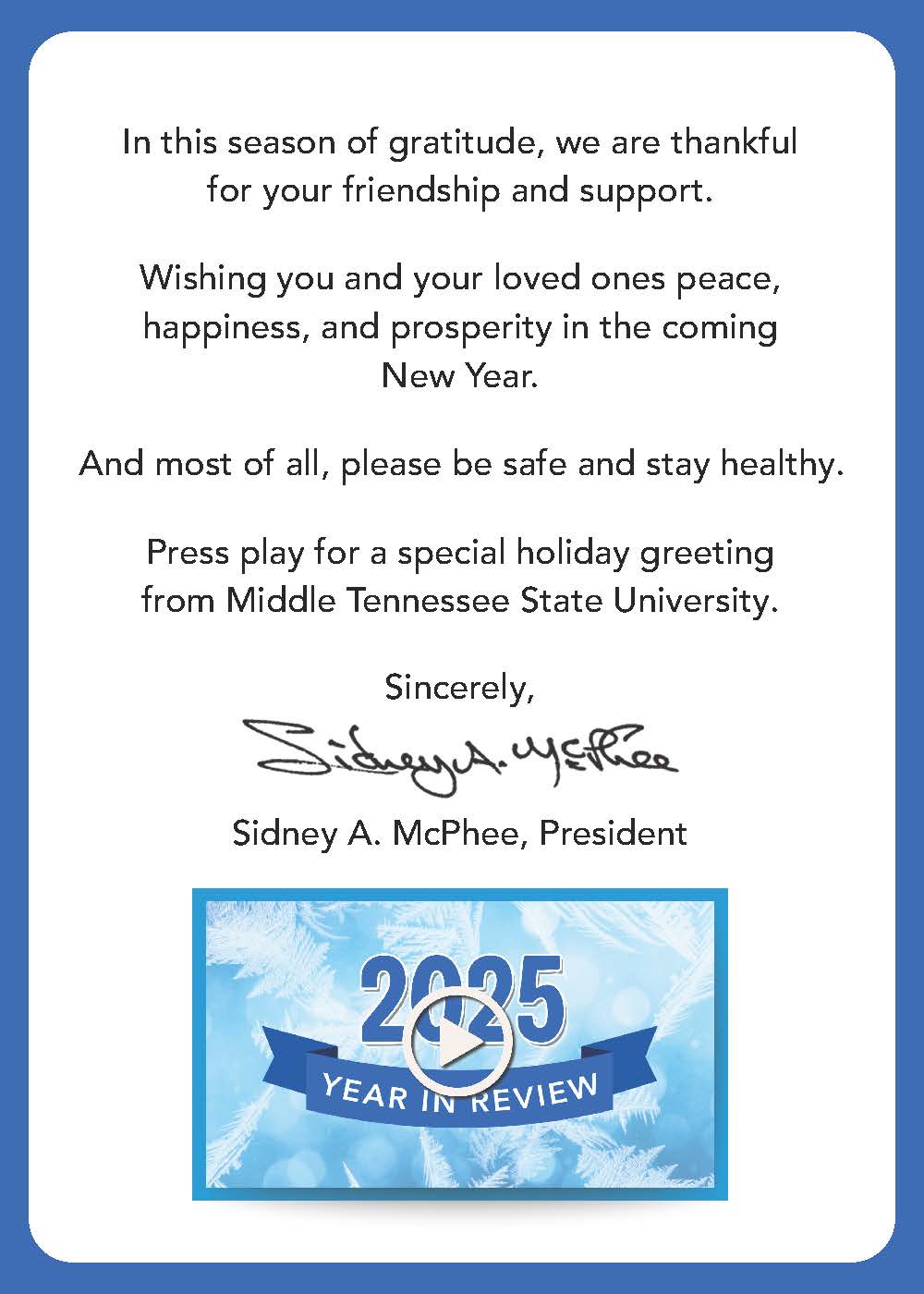In this season of gratitude, we are thankful for your friendship and support.

Wishing you and your loved ones peace, happiness, and prosperity in the coming New Year.

And most of all, please be safe and stay healthy.

Press play for a special holiday greeting from Middle Tennessee State University.

Links to topics in the video can be found below.

Sincerely,
Sidney A. McPhee
President